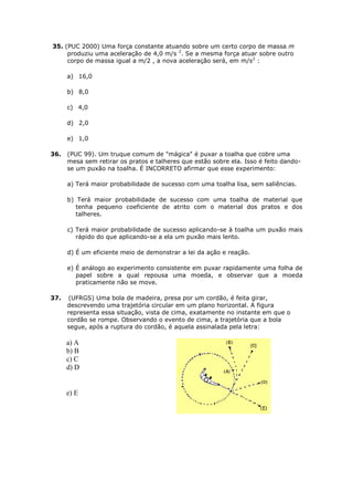 35. (PUC 2000) Uma força constante atuando sobre um certo corpo de massa m
     produziu uma aceleração de 4,0 m/s 2. Se a mesma força atuar sobre outro
     corpo de massa igual a m/2 , a nova aceleração será, em m/s2 :

      a) 16,0

      b) 8,0

      c) 4,0

      d) 2,0

      e) 1,0

36.   (PUC 99). Um truque comum de "mágica" é puxar a toalha que cobre uma
      mesa sem retirar os pratos e talheres que estão sobre ela. Isso é feito dando-
      se um puxão na toalha. É INCORRETO afirmar que esse experimento:

      a) Terá maior probabilidade de sucesso com uma toalha lisa, sem saliências.

      b) Terá maior probabilidade de sucesso com uma toalha de material que
         tenha pequeno coeficiente de atrito com o material dos pratos e dos
         talheres.

      c) Terá maior probabilidade de sucesso aplicando-se à toalha um puxão mais
         rápido do que aplicando-se a ela um puxão mais lento.

      d) É um eficiente meio de demonstrar a lei da ação e reação.

      e) É análogo ao experimento consistente em puxar rapidamente uma folha de
         papel sobre a qual repousa uma moeda, e observar que a moeda
         praticamente não se move.

37.   (UFRGS) Uma bola de madeira, presa por um cordão, é feita girar,
      descrevendo uma trajetória circular em um plano horizontal. A figura
      representa essa situação, vista de cima, exatamente no instante em que o
      cordão se rompe. Observando o evento de cima, a trajetória que a bola
      segue, após a ruptura do cordão, é aquela assinalada pela letra:

      a) A
      b) B
      c) C
      d) D


      e) E
 
