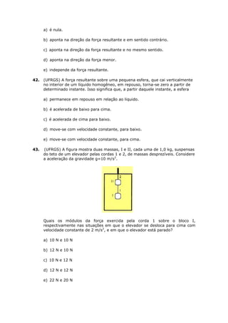 a) é nula.

      b) aponta na direção da força resultante e em sentido contrário.

      c) aponta na direção da força resultante e no mesmo sentido.

      d) aponta na direção da força menor.

      e) independe da força resultante.

42.   (UFRGS) A força resultante sobre uma pequena esfera, que cai verticalmente
      no interior de um líquido homogêneo, em repouso, torna-se zero a partir de
      determinado instante. Isso significa que, a partir daquele instante, a esfera

      a) permanece em repouso em relação ao liquido.

      b) é acelerada de baixo para cima.

      c) é acelerada de cima para baixo.

      d) move-se com velocidade constante, para baixo.

      e) move-se com velocidade constante, para cima.

43.   (UFRGS) A figura mostra duas massas, I e II, cada uma de 1,0 kg, suspensas
      do teto de um elevador pelas cordas 1 e 2, de massas desprezíveis. Considere
      a aceleração da gravidade g=10 m/s2.




      Quais os módulos da força exercida pela corda 1 sobre o bloco I,
      respectivamente nas situações em que o elevador se desloca para cima com
      velocidade constante de 2 m/s2, e em que o elevador está parado?

      a) 10 N e 10 N

      b) 12 N e 10 N

      c) 10 N e 12 N

      d) 12 N e 12 N

      e) 22 N e 20 N
 