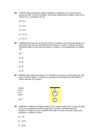 44.    (UFRGS) Nas alternativas estão indicados os módulos (em N) de pares de
      forças que têm a mesma direção. Uma força resultante de módulo igual a 8 N
      poderia ser a resultante do par

      a) 2 e 4

      b) 3 e 6

      c) 4 e 8

      d) 4 e 16

      e) 5 e 13

45.   (UFRGS) Para que um carrinho de massa m adquira uma certa aceleração a é
      necessário que a força resultante tenha módulo F. Qual é o módulo da força
      resultante para um carrinho de massa 2m adquirir uma aceleração de módulo
      3a?

      a) F

      b) 2F

      c) 3F

      d) 5F

      e) 6F

46. (UFRGS) Duas esferas de pesos P e 2P estão em repouso, penduradas por fios,
     como mostra a figura. O módulo da resultante das forças exercidas sobre a
     esfera de peso 2P é igual a:




      a) Zero
      b) P/2
      c) P
      d) 2P

      e) 3P


47.   (UFRGS) A roldana R da figura pesa 10 N,o corpo A pesa 30 N, o corpo B pesa
      20 N, e as cordas têm massa desprezível. Quando o sistema está em
      equilíbrio mecânico, qual o módulo da tensão em cada uma das cordas que
      prendem a roldana no teto?

      a) 5 N

      b) 25 N

      c) 30 N
 
