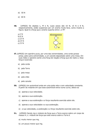 d) 50 N

      e) 60 N




48.      (UFRGS) Os objetos L, M e N, cujos pesos são 10 N, 15 N e 8 N,
      respectivamente, estão suspensos por um arame muito leve, como mostra a
      figura. Qual é a força que o arame suporta entre L e M?

      a) 2 N
      b) 8 N
      c) 23 N
      d) 25 N
      e) 33 N




49. (UFRGS) Um operário puxa, por uma das extremidades, uma corda grossa
      presa, pela outra extremidade, a um caixote depositado sobre uma mesa. Em
      suas mãos o operário sente uma força de reação à força que ele realiz a. Essa
      força é exercida:

      a) pela corda

      b) pela Terra

      c) pela mesa

      d) pelo chão

      e) pelo caixote

50.   (UFRGS) Um automóvel anda em uma pista reta e com velocidade constante.
      A partir do instante em que esse automóvel entra numa curva, altera-se

      a) apenas a sua velocidade.

      b) apenas a sua aceleração.

      c) apenas a sua aceleração e a força resultante exercida sobre ele.

      d) apenas a sua velocidade e a sua aceleração.

      e) a sua velocidade, a aceleração e a força resultante exercida sobre ele.

51.   (UFRGS) Sendo mg o módulo da força que a Terra exerce sobre um corpo de
      massa m, o módulo da força que este exerce sobre a Terra é

      a) muito menor que mg.

      b) um pouco menor que mg.
 
