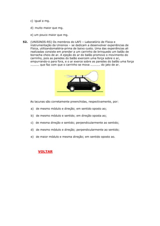 c) igual a mg.

      d) muito maior que mg.

      e) um pouco maior que mg.

52.   (UNISINOS-RS) Os membros do LAFI – Laboratório de Física e
      instrumentação da Unisinos – se dedicam a desenvolver experiências de
      Física, utilizandomatéria-prima de baixo custo. Uma das experiências ali
      realizadas consiste em prender a um carrinho de brinquedo um balão de
      borracha cheio de ar. A ejeção do ar do balão promove o movimento do
      carrinho, pois as paredes do balão exercem uma força sobre o ar,
      empurrando-o para fora, e o ar exerce sobre as paredes do balão uma força
      ......... que faz com que o carrinho se mova .......... do jato de ar.




      As lacunas são corretamente preenchidas, respectivamente, por:

      a) de mesmo módulo e direção; em sentido oposto ao;

      b) de mesmo módulo e sentido; em direção oposta ao;

      c) de mesma direção e sentido; perpendicularmente ao sentido;

      d) de mesmo módulo e direção; perpendicularmente ao sentido;

      e) de maior módulo e mesma direção; em sentido oposto ao.




           VOLTAR
 