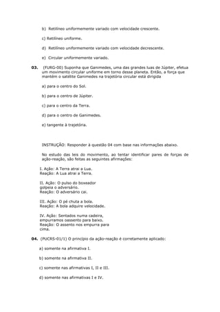 b) Retilíneo uniformemente variado com velocidade crescente.

       c) Retilíneo uniforme.

       d) Retilíneo uniformemente variado com velocidade decrescente.

       e) Circular uniformemente variado.

03.    (FURG-00) Suponha que Ganimedes, uma das grandes luas de Júpiter, efetua
       um movimento circular uniforme em torno desse planeta. Então, a força que
       mantém o satélite Ganimedes na trajetória circular está dirigida

       a) para o centro do Sol.

       b) para o centro de Júpiter.

       c) para o centro da Terra.

       d) para o centro de Ganimedes.

       e) tangente à trajetória.




       INSTRUÇÃO: Responder à questão 04 com base nas informações abaixo.

       No estudo das leis do movimento, ao tentar identificar pares de forças de
       ação-reação, são feitas as seguintes afirmações:

      I. Ação: A Terra atrai a Lua.
      Reação: A Lua atrai a Terra.

      II. Ação: O pulso do boxeador
      golpeia o adversário.
      Reação: O adversário cai.

      III. Ação: O pé chuta a bola.
      Reação: A bola adquire velocidade.

      IV. Ação: Sentados numa cadeira,
      empurramos oassento para baixo.
      Reação: O assento nos empurra para
      cima.

04. (PUCRS-01/1) O princípio da ação-reação é corretamente aplicado:

      a) somente na afirmativa I.

      b) somente na afirmativa II.

      c) somente nas afirmativas I, II e III.

      d) somente nas afirmativas I e IV.
 