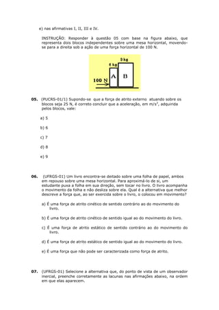 e) nas afirmativas I, II, III e IV.

       INSTRUÇÃO: Responder à questão 05 com base na figura abaixo, que
       representa dois blocos independentes sobre uma mesa horizontal, movendo-
       se para a direita sob a ação de uma força horizontal de 100 N.




05. (PUCRS-01/1) Supondo-se que a força de atrito externo atuando sobre os
    blocos seja 25 N, é correto concluir que a aceleração, em m/s2, adquirida
    pelos blocos, vale:

      a) 5

      b) 6

      c) 7

      d) 8

      e) 9




06.     (UFRGS-01) Um livro encontra-se deitado sobre uma folha de papel, ambos
       em repouso sobre uma mesa horizontal. Para aproximá-lo de si, um
       estudante puxa a folha em sua direção, sem tocar no livro. O livro acompanha
       o movimento da folha e não desliza sobre ela. Qual é a alternativa que melhor
       descreve a força que, ao ser exercida sobre o livro, o colocou em movimento?

       a) É uma força de atrito cinético de sentido contrário ao do movimento do
           livro.

       b) É uma força de atrito cinético de sentido igual ao do movimento do livro.

       c) É uma força de atrito estático de sentido contrário ao do movimento do
           livro.

       d) É uma força de atrito estático de sentido igual ao do movimento do livro.

       e) É uma força que não pode ser caracterizada como força de atrito.




07.    (UFRGS-01) Selecione a alternativa que, do ponto de vista de um observador
       inercial, preenche corretamente as lacunas nas afirmações abaixo, na ordem
       em que elas aparecem.
 