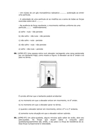 - Um núcleo de um gás monoatômico radioativo .......... aceleração ao emitir
     uma partícula.

     - A velocidade de uma partícula só se modifica se a soma de todas as forças
     exercidas sobre ela é ..........

     - Na ausência de força resultante, o movimento retilíneo uniforme de uma
     partícula......... indefinidamente.

     a) sofre - nula - não persiste

     b) não sofre - não-nula - não persiste

     c) não sofre - nula - persiste

     d) não sofre - nula - não persiste

     e) sofre - não-nula – persiste

08. (UFMG-97) Uma pessoa entra num elevador carregando uma caixa pendurada
     por um barbante frágil, como mostra a figura. O elevador sai do 6o andar e só
     pára no térreo.




     É correto afirmar que o barbante poderá arrebentar

     a) no momento em que o elevador entrar em movimento, no 6 o andar.

     b) no momento em que o elevador parar no térreo.

     c) quando o elevador estiver em movimento, entre o 5o e o 2o andares.

     d) somente numa situação em que o elevador estiver subindo.

09. (UFMG-97) Um pára-quedista, alguns minutos após saltar do avião, abre seu
     pára-quedas.    As    forças    que   atuam  sobre    o   conjunto     pára-
     quedista/equipamentos são, então, o seu peso e a força de resistência do ar.
     Essa força é proporcional à velocidade.
 