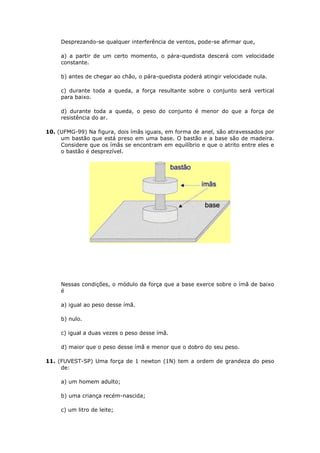 Desprezando-se qualquer interferência de ventos, pode-se afirmar que,

     a) a partir de um certo momento, o pára-quedista descerá com velocidade
     constante.

     b) antes de chegar ao chão, o pára-quedista poderá atingir velocidade nula.

     c) durante toda a queda, a força resultante sobre o conjunto será vertical
     para baixo.

     d) durante toda a queda, o peso do conjunto é menor do que a força de
     resistência do ar.

10. (UFMG-99) Na figura, dois ímãs iguais, em forma de anel, são atravessados por
     um bastão que está preso em uma base. O bastão e a base são de madeira.
     Considere que os ímãs se encontram em equilíbrio e que o atrito entre eles e
     o bastão é desprezível.




     Nessas condições, o módulo da força que a base exerce sobre o ímã de baixo
     é

     a) igual ao peso desse ímã.

     b) nulo.

     c) igual a duas vezes o peso desse ímã.

     d) maior que o peso desse ímã e menor que o dobro do seu peso.

11. (FUVEST-SP) Uma força de 1 newton (1N) tem a ordem de grandeza do peso
     de:

     a) um homem adulto;

     b) uma criança recém-nascida;

     c) um litro de leite;
 