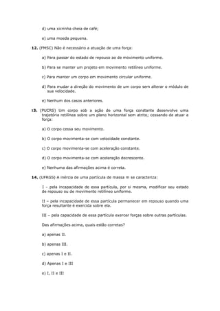 d) uma xicrinha cheia de café;

     e) uma moeda pequena.

12. (FMSC) Não é necessário a atuação de uma força:

     a) Para passar do estado de repouso ao de movimento uniforme.

     b) Para se manter um projeto em movimento retilíneo uniforme.

     c) Para manter um corpo em movimento circular uniforme.

     d) Para mudar a direção do movimento de um corpo sem alterar o módulo de
        sua velocidade.

     e) Nenhum dos casos anteriores.

13. (PUCRS) Um corpo sob a ação de uma força constante desenvolve uma
     trajetória retilínea sobre um plano horizontal sem atrito; cessando de atuar a
     força:

     a) O corpo cessa seu movimento.

     b) O corpo movimenta-se com velocidade constante.

     c) O corpo movimenta-se com aceleração constante.

     d) O corpo movimenta-se com aceleração decrescente.

     e) Nenhuma das afirmações acima é correta.

14. (UFRGS) A inércia de uma partícula de massa m se caracteriza:

     I – pela incapacidade de essa partícula, por si mesma, modificar seu estado
     de repouso ou de movimento retilíneo uniforme.

     II – pela incapacidade de essa partícula permanecer em repouso quando uma
     força resultante é exercida sobre ela.

     III – pela capacidade de essa partícula exercer forças sobre outras partículas.

     Das afirmações acima, quais estão corretas?

     a) apenas II.

     b) apenas III.

     c) apenas I e II.

     d) Apenas I e III

     e) I, II e III
 