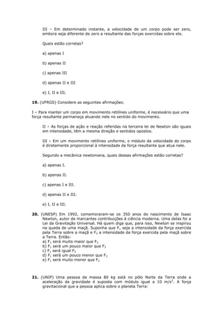 III – Em determinado instante, a velocidade de um corpo pode ser zero,
     embora seja diferente de zero a resultante das forças exercidas sobre ele.

     Quais estão corretas?

     a) apenas I

     b) apenas II

     c) apenas III

     d) apenas II e III

     e) I, II e III.

19. (UFRGS) Considere as seguintes afirmações:

I – Para manter um corpo em movimento retilíneo uniforme, é necessário que uma
força resultante permaneça atuando nele no sentido do movimento.

     II – As forças de ação e reação referidas na terceira lei de Newton são iguais
     em intensidade, têm a mesma direção e sentidos opostos.

     III – Em um movimento retilíneo uniforme, o módulo da velocidade do corpo
     é diretamente proporcional à intensidade da força resultante que atua nele.

     Segundo a mecânica newtoniana, quais dessas afirmações estão corretas?

     a) apenas I.

     b) apenas II.

     c) apenas I e III.

     d) apenas II e III.

     e) I, II e III.

20. (UNESP) Em 1992, comemoraram-se os 350 anos do nascimento de Isaac
     Newton, autor de marcantes contribuições à ciência moderna. Uma delas foi a
     Lei da Gravitação Universal. Há quem diga que, para isso, Newton se inspirou
     na queda de uma maçã. Suponha que F1 seja a intensidade da força exercida
     pela Terra sobre a maçã e F2 a intensidade da força exercida pela maçã sobre
     a Terra. Então:
     a) F1 será muito maior que F2
     b) F1 será um pouco maior que F2
     c) F1 será igual F2
     d) F1 será um pouco menor que F2
     e) F1 será muito menor que F2



21. (UNIP) Uma pessoa de massa 80 kg está no pólo Norte da Terra onde a
     aceleração da gravidade é suposta com módulo igual a 10 m/s 2. A força
     gravitacional que a pessoa aplica sobre o planeta Terra:
 