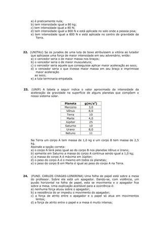 a) é praticamente nula;
      b) tem intensidade igual a 80 kg;
      c) tem intensidade igual a 80 N;
      d) tem intensidade igual a 800 N e está aplicada no solo onde a pessoa pisa;
      e) tem intensidade igual a 800 N e está aplicada no centro de gravidade da
          Terra.




22. (UNITAU) Se os jurados de uma luta de boxe atribuíssem a vitória ao lutador
     que aplicasse uma força de maior intensidade em seu adversário, então:
     a) o vencedor seria o de maior massa nos braços;
     b) o vencedor seria o de maior musculatura;
     c) o vencedor seria aquele que conseguisse aplicar maior aceleração ao soco;
     d) o vencedor seria o que tivesse maior massa em seu braço e imprimisse
         maior aceleração
        ao soco;
     e) a luta terminaria empatada.


23.   (UNIP) A tabela a seguir indica o valor aproximado da intensidade da
      aceleração da gravidade na superfície de alguns planetas que compõem o
      nosso sistema solar.

                             Planeta       g(m/s2)
                             Mercúrio        3,0
                              Vênus          8,0
                               Terra         10
                               Marte         4,0
                              Júpiter        25
                             Saturno         10
                              Urano          8,0
                             Netuno          11

      Na Terra um corpo A tem massa de 1,0 kg e um corpo B tem massa de 2,5
      kg.
      Assinale a opção correta:
      a) o corpo A terá peso igual ao do corpo B nos planetas Vênus e Urano;
      b) somente em Saturno a massa do corpo A continua sendo igual a 1,0 kg;
      c) a massa do corpo A é máxima em Júpiter;
      d) o peso do corpo A é o mesmo em todos os planetas;
      e) o peso do corpo B em Marte é igual ao peso do corpo A na Terra.



24.   (FUND. CARLOS CHAGAS-LONDRINA) Uma folha de papel está sobre a mesa
      do professor. Sobre ela está um apagador. Dando-se, com violência, um
      puxão horizontal na folha de papel, esta se movimenta e o apagador fica
      sobre a mesa. Uma explicação aceitável para a ocorrência é:
      a) nenhuma força atuou sobre o apagador;
      b) a resistência do ar impediu o movimento do apagador;
      c) a força de atrito entre o apagador e o papel só atua em movimentos
          lentos;
      d) a força de atrito entre o papel e a mesa é muito intensa;
 