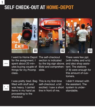 1

    SELF CHECK-OUT AT HOME-DEPOT




                                01                       02                         03

            I went to Home Depot      The self-checkout        There were few ppl.
            for the assignment. I     section is indicated     (with trolley and w/o)
    .....   spent about 20 min-       by the big sign above.   and also shop assis-
            utes buying couple of     Bold and comprehen-      tant. The stations
            things for my Pcomp       sible.                   (7-8) were enough for
            class.                                             this amount of cus-
                                                               tomers.
            I was pretty tired. Bag   This is my ﬁrst-time     I didn’t interact with
            ﬁlled with stuff and      self-checkout. a bit     the assistant. The
            was heavy. I carried      excited. I saw a short   system is under-
            items in my hand as       line in front of me.     standable.
            proceeding to the
            checkout.
 