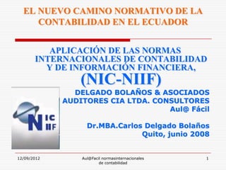 EL NUEVO CAMINO NORMATIVO DE LA
     CONTABILIDAD EN EL ECUADOR


          APLICACIÓN DE LAS NORMAS
       INTERNACIONALES DE CONTABILIDAD
         Y DE INFORMACIÓN FINANCIERA,
                 (NIC-NIIF)
               DELGADO BOLAÑOS & ASOCIADOS
             AUDITORES CIA LTDA. CONSULTORES
                                    Aul@ Fácil

                   Dr.MBA.Carlos Delgado Bolaños
                                Quito, junio 2008


12/09/2012       Aul@Facil normasinternacionales   1
                         de contabilidad
 