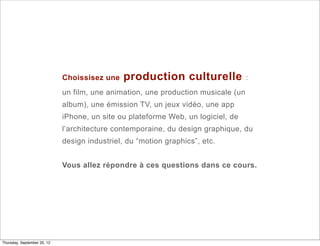 Choissisez une    production culturelle               :
                             un film, une animation, une production musicale (un
                             album), une émission TV, un jeux vidéo, une app
                             iPhone, un site ou plateforme Web, un logiciel, de
                             l’architecture contemporaine, du design graphique, du
                             design industriel, du “motion graphics”, etc.


                             Vous allez répondre à ces questions dans ce cours.




Thursday, September 20, 12
 