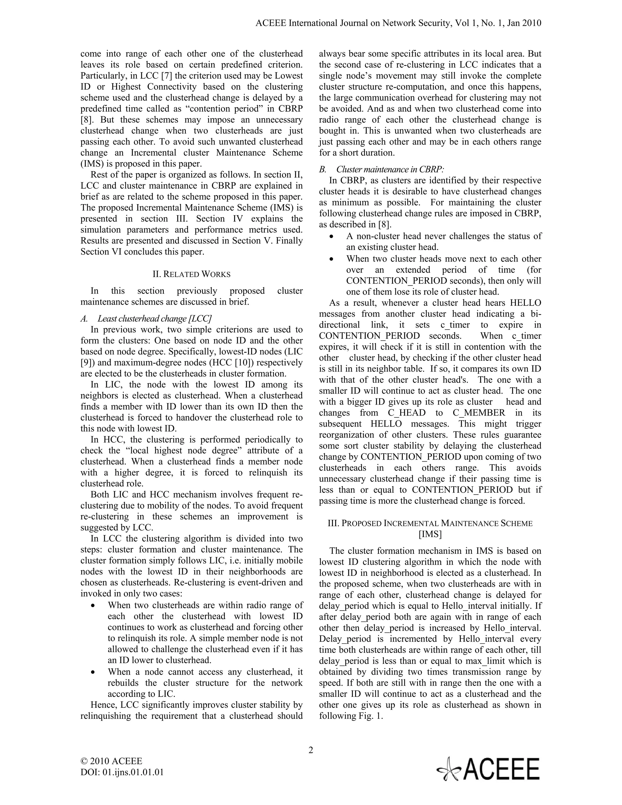 ACEEE International Journal on Network Security, Vol 1, No. 1, Jan 2010


come into range of each other one of the clusterhead               always bear some specific attributes in its local area. But
leaves its role based on certain predefined criterion.             the second case of re-clustering in LCC indicates that a
Particularly, in LCC [7] the criterion used may be Lowest          single node’s movement may still invoke the complete
ID or Highest Connectivity based on the clustering                 cluster structure re-computation, and once this happens,
scheme used and the clusterhead change is delayed by a             the large communication overhead for clustering may not
predefined time called as “contention period” in CBRP              be avoided. And as and when two clusterhead come into
[8]. But these schemes may impose an unnecessary                   radio range of each other the clusterhead change is
clusterhead change when two clusterheads are just                  bought in. This is unwanted when two clusterheads are
passing each other. To avoid such unwanted clusterhead             just passing each other and may be in each others range
change an Incremental cluster Maintenance Scheme                   for a short duration.
(IMS) is proposed in this paper.
                                                                   B. Cluster maintenance in CBRP:
   Rest of the paper is organized as follows. In section II,
                                                                      In CBRP, as clusters are identified by their respective
LCC and cluster maintenance in CBRP are explained in
                                                                   cluster heads it is desirable to have clusterhead changes
brief as are related to the scheme proposed in this paper.
                                                                   as minimum as possible. For maintaining the cluster
The proposed Incremental Maintenance Scheme (IMS) is
                                                                   following clusterhead change rules are imposed in CBRP,
presented in section III. Section IV explains the
                                                                   as described in [8].
simulation parameters and performance metrics used.
Results are presented and discussed in Section V. Finally             • A non-cluster head never challenges the status of
Section VI concludes this paper.                                            an existing cluster head.
                                                                      • When two cluster heads move next to each other
                   II. RELATED WORKS                                        over an extended period of time (for
                                                                            CONTENTION_PERIOD seconds), then only will
  In this section previously proposed                cluster                one of them lose its role of cluster head.
maintenance schemes are discussed in brief.                           As a result, whenever a cluster head hears HELLO
                                                                   messages from another cluster head indicating a bi-
A. Least clusterhead change [LCC]
   In previous work, two simple criterions are used to             directional link, it sets c_timer to expire in
form the clusters: One based on node ID and the other              CONTENTION_PERIOD seconds.                    When c_timer
based on node degree. Specifically, lowest-ID nodes (LIC           expires, it will check if it is still in contention with the
[9]) and maximum-degree nodes (HCC [10]) respectively              other cluster head, by checking if the other cluster head
                                                                   is still in its neighbor table. If so, it compares its own ID
are elected to be the clusterheads in cluster formation.
   In LIC, the node with the lowest ID among its                   with that of the other cluster head's. The one with a
neighbors is elected as clusterhead. When a clusterhead            smaller ID will continue to act as cluster head. The one
                                                                   with a bigger ID gives up its role as cluster head and
finds a member with ID lower than its own ID then the
                                                                   changes from C_HEAD to C_MEMBER in its
clusterhead is forced to handover the clusterhead role to
this node with lowest ID.                                          subsequent HELLO messages. This might trigger
                                                                   reorganization of other clusters. These rules guarantee
   In HCC, the clustering is performed periodically to
check the “local highest node degree” attribute of a               some sort cluster stability by delaying the clusterhead
clusterhead. When a clusterhead finds a member node                change by CONTENTION_PERIOD upon coming of two
                                                                   clusterheads in each others range. This avoids
with a higher degree, it is forced to relinquish its
clusterhead role.                                                  unnecessary clusterhead change if their passing time is
   Both LIC and HCC mechanism involves frequent re-                less than or equal to CONTENTION_PERIOD but if
clustering due to mobility of the nodes. To avoid frequent         passing time is more the clusterhead change is forced.
re-clustering in these schemes an improvement is
suggested by LCC.                                                    III. PROPOSED INCREMENTAL MAINTENANCE SCHEME
   In LCC the clustering algorithm is divided into two                                    [IMS]
steps: cluster formation and cluster maintenance. The                 The cluster formation mechanism in IMS is based on
cluster formation simply follows LIC, i.e. initially mobile        lowest ID clustering algorithm in which the node with
nodes with the lowest ID in their neighborhoods are                lowest ID in neighborhood is elected as a clusterhead. In
chosen as clusterheads. Re-clustering is event-driven and          the proposed scheme, when two clusterheads are with in
invoked in only two cases:                                         range of each other, clusterhead change is delayed for
   • When two clusterheads are within radio range of               delay_period which is equal to Hello_interval initially. If
        each other the clusterhead with lowest ID                  after delay_period both are again with in range of each
        continues to work as clusterhead and forcing other         other then delay_period is increased by Hello_interval.
        to relinquish its role. A simple member node is not        Delay_period is incremented by Hello_interval every
        allowed to challenge the clusterhead even if it has        time both clusterheads are within range of each other, till
        an ID lower to clusterhead.                                delay_period is less than or equal to max_limit which is
   • When a node cannot access any clusterhead, it                 obtained by dividing two times transmission range by
        rebuilds the cluster structure for the network             speed. If both are still with in range then the one with a
        according to LIC.                                          smaller ID will continue to act as a clusterhead and the
   Hence, LCC significantly improves cluster stability by          other one gives up its role as clusterhead as shown in
relinquishing the requirement that a clusterhead should            following Fig. 1.


                                                               2
© 2010 ACEEE
DOI: 01.ijns.01.01.01
 