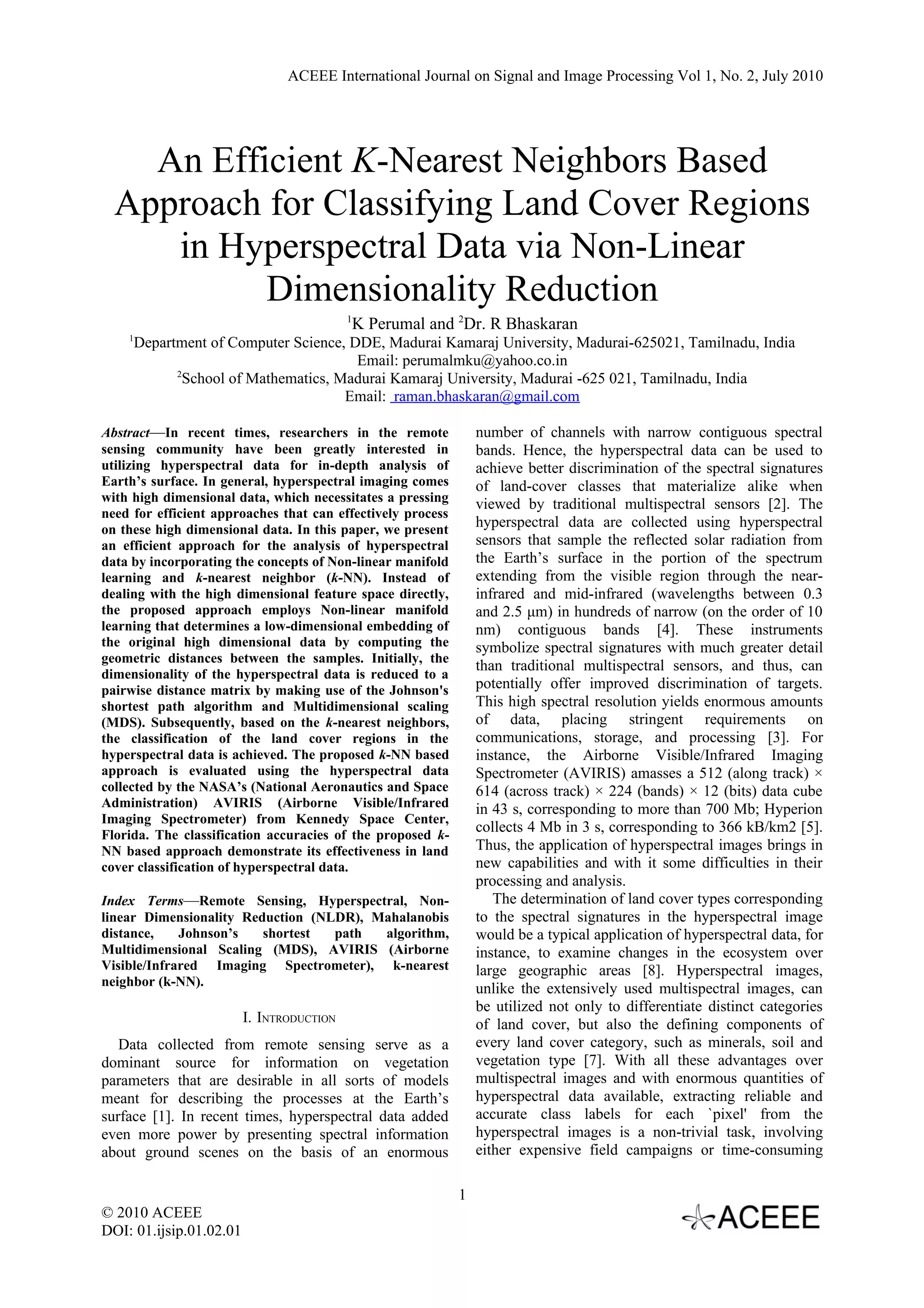ACEEE International Journal on Signal and Image Processing Vol 1, No. 2, July 2010




    An Efficient K-Nearest Neighbors Based
  Approach for Classifying Land Cover Regions
     in Hyperspectral Data via Non-Linear
           Dimensionality Reduction
                                           1
                                            K Perumal and 2Dr. R Bhaskaran
    1
     Department of Computer Science, DDE, Madurai Kamaraj University, Madurai-625021, Tamilnadu, India
                                      Email: perumalmku@yahoo.co.in
           2
             School of Mathematics, Madurai Kamaraj University, Madurai -625 021, Tamilnadu, India
                                     Email: raman.bhaskaran@gmail.com

Abstract—In recent times, researchers in the remote              number of channels with narrow contiguous spectral
sensing community have been greatly interested in                bands. Hence, the hyperspectral data can be used to
utilizing hyperspectral data for in-depth analysis of            achieve better discrimination of the spectral signatures
Earth’s surface. In general, hyperspectral imaging comes         of land-cover classes that materialize alike when
with high dimensional data, which necessitates a pressing        viewed by traditional multispectral sensors [2]. The
need for efficient approaches that can effectively process
on these high dimensional data. In this paper, we present
                                                                 hyperspectral data are collected using hyperspectral
an efficient approach for the analysis of hyperspectral          sensors that sample the reflected solar radiation from
data by incorporating the concepts of Non-linear manifold        the Earth’s surface in the portion of the spectrum
learning and k-nearest neighbor (k-NN). Instead of               extending from the visible region through the near-
dealing with the high dimensional feature space directly,        infrared and mid-infrared (wavelengths between 0.3
the proposed approach employs Non-linear manifold                and 2.5 μm) in hundreds of narrow (on the order of 10
learning that determines a low-dimensional embedding of          nm) contiguous bands [4]. These instruments
the original high dimensional data by computing the              symbolize spectral signatures with much greater detail
geometric distances between the samples. Initially, the
                                                                 than traditional multispectral sensors, and thus, can
dimensionality of the hyperspectral data is reduced to a
pairwise distance matrix by making use of the Johnson's          potentially offer improved discrimination of targets.
shortest path algorithm and Multidimensional scaling             This high spectral resolution yields enormous amounts
(MDS). Subsequently, based on the k-nearest neighbors,           of data, placing stringent requirements on
the classification of the land cover regions in the              communications, storage, and processing [3]. For
hyperspectral data is achieved. The proposed k-NN based          instance, the Airborne Visible/Infrared Imaging
approach is evaluated using the hyperspectral data               Spectrometer (AVIRIS) amasses a 512 (along track) ×
collected by the NASA’s (National Aeronautics and Space          614 (across track) × 224 (bands) × 12 (bits) data cube
Administration) AVIRIS (Airborne Visible/Infrared                in 43 s, corresponding to more than 700 Mb; Hyperion
Imaging Spectrometer) from Kennedy Space Center,
Florida. The classification accuracies of the proposed k-
                                                                 collects 4 Mb in 3 s, corresponding to 366 kB/km2 [5].
NN based approach demonstrate its effectiveness in land          Thus, the application of hyperspectral images brings in
cover classification of hyperspectral data.                      new capabilities and with it some difficulties in their
                                                                 processing and analysis.
Index Terms—Remote Sensing, Hyperspectral, Non-                     The determination of land cover types corresponding
linear Dimensionality Reduction (NLDR), Mahalanobis              to the spectral signatures in the hyperspectral image
distance,    Johnson’s   shortest  path  algorithm,              would be a typical application of hyperspectral data, for
Multidimensional Scaling (MDS), AVIRIS (Airborne                 instance, to examine changes in the ecosystem over
Visible/Infrared Imaging Spectrometer), k-nearest                large geographic areas [8]. Hyperspectral images,
neighbor (k-NN).
                                                                 unlike the extensively used multispectral images, can
                                                                 be utilized not only to differentiate distinct categories
                         I. INTRODUCTION                         of land cover, but also the defining components of
   Data collected from remote sensing serve as a                 every land cover category, such as minerals, soil and
dominant source for information on vegetation                    vegetation type [7]. With all these advantages over
parameters that are desirable in all sorts of models             multispectral images and with enormous quantities of
meant for describing the processes at the Earth’s                hyperspectral data available, extracting reliable and
surface [1]. In recent times, hyperspectral data added           accurate class labels for each `pixel' from the
even more power by presenting spectral information               hyperspectral images is a non-trivial task, involving
about ground scenes on the basis of an enormous                  either expensive field campaigns or time-consuming

                                                             1
© 2010 ACEEE
DOI: 01.ijsip.01.02.01
 