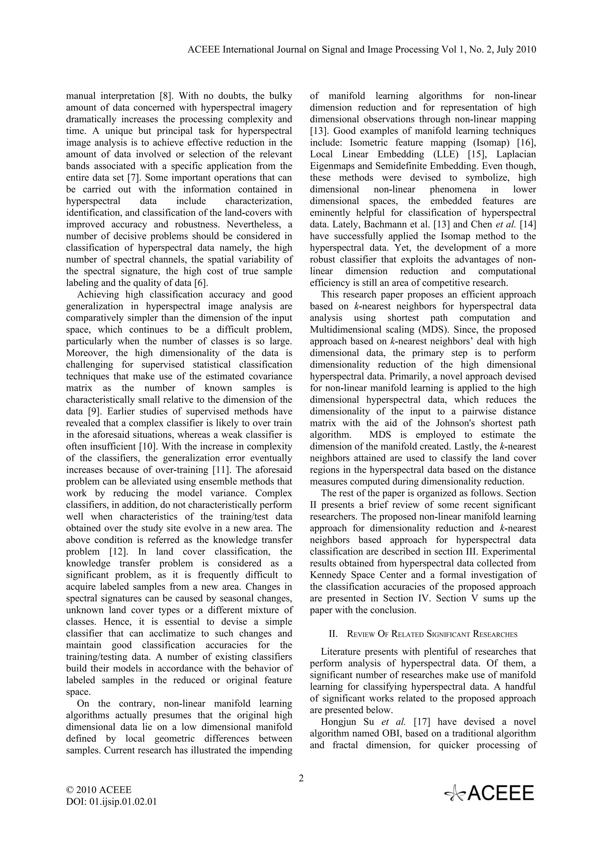 ACEEE International Journal on Signal and Image Processing Vol 1, No. 2, July 2010



manual interpretation [8]. With no doubts, the bulky              of manifold learning algorithms for non-linear
amount of data concerned with hyperspectral imagery               dimension reduction and for representation of high
dramatically increases the processing complexity and              dimensional observations through non-linear mapping
time. A unique but principal task for hyperspectral               [13]. Good examples of manifold learning techniques
image analysis is to achieve effective reduction in the           include: Isometric feature mapping (Isomap) [16],
amount of data involved or selection of the relevant              Local Linear Embedding (LLE) [15], Laplacian
bands associated with a specific application from the             Eigenmaps and Semidefinite Embedding. Even though,
entire data set [7]. Some important operations that can           these methods were devised to symbolize, high
be carried out with the information contained in                  dimensional non-linear phenomena in lower
hyperspectral       data      include     characterization,       dimensional spaces, the embedded features are
identification, and classification of the land-covers with        eminently helpful for classification of hyperspectral
improved accuracy and robustness. Nevertheless, a                 data. Lately, Bachmann et al. [13] and Chen et al. [14]
number of decisive problems should be considered in               have successfully applied the Isomap method to the
classification of hyperspectral data namely, the high             hyperspectral data. Yet, the development of a more
number of spectral channels, the spatial variability of           robust classifier that exploits the advantages of non-
the spectral signature, the high cost of true sample              linear dimension reduction and computational
labeling and the quality of data [6].                             efficiency is still an area of competitive research.
   Achieving high classification accuracy and good                   This research paper proposes an efficient approach
generalization in hyperspectral image analysis are                based on k-nearest neighbors for hyperspectral data
comparatively simpler than the dimension of the input             analysis using shortest path computation and
space, which continues to be a difficult problem,                 Multidimensional scaling (MDS). Since, the proposed
particularly when the number of classes is so large.              approach based on k-nearest neighbors’ deal with high
Moreover, the high dimensionality of the data is                  dimensional data, the primary step is to perform
challenging for supervised statistical classification             dimensionality reduction of the high dimensional
techniques that make use of the estimated covariance              hyperspectral data. Primarily, a novel approach devised
matrix as the number of known samples is                          for non-linear manifold learning is applied to the high
characteristically small relative to the dimension of the         dimensional hyperspectral data, which reduces the
data [9]. Earlier studies of supervised methods have              dimensionality of the input to a pairwise distance
revealed that a complex classifier is likely to over train        matrix with the aid of the Johnson's shortest path
in the aforesaid situations, whereas a weak classifier is         algorithm.      MDS is employed to estimate the
often insufficient [10]. With the increase in complexity          dimension of the manifold created. Lastly, the k-nearest
of the classifiers, the generalization error eventually           neighbors attained are used to classify the land cover
increases because of over-training [11]. The aforesaid            regions in the hyperspectral data based on the distance
problem can be alleviated using ensemble methods that             measures computed during dimensionality reduction.
work by reducing the model variance. Complex                         The rest of the paper is organized as follows. Section
classifiers, in addition, do not characteristically perform       II presents a brief review of some recent significant
well when characteristics of the training/test data               researchers. The proposed non-linear manifold learning
obtained over the study site evolve in a new area. The            approach for dimensionality reduction and k-nearest
above condition is referred as the knowledge transfer             neighbors based approach for hyperspectral data
problem [12]. In land cover classification, the                   classification are described in section III. Experimental
knowledge transfer problem is considered as a                     results obtained from hyperspectral data collected from
significant problem, as it is frequently difficult to             Kennedy Space Center and a formal investigation of
acquire labeled samples from a new area. Changes in               the classification accuracies of the proposed approach
spectral signatures can be caused by seasonal changes,            are presented in Section IV. Section V sums up the
unknown land cover types or a different mixture of                paper with the conclusion.
classes. Hence, it is essential to devise a simple
classifier that can acclimatize to such changes and                   II. REVIEW OF RELATED SIGNIFICANT RESEARCHES
maintain good classification accuracies for the
                                                                     Literature presents with plentiful of researches that
training/testing data. A number of existing classifiers
                                                                  perform analysis of hyperspectral data. Of them, a
build their models in accordance with the behavior of
                                                                  significant number of researches make use of manifold
labeled samples in the reduced or original feature
                                                                  learning for classifying hyperspectral data. A handful
space.
                                                                  of significant works related to the proposed approach
   On the contrary, non-linear manifold learning
                                                                  are presented below.
algorithms actually presumes that the original high
                                                                     Hongjun Su et al. [17] have devised a novel
dimensional data lie on a low dimensional manifold
                                                                  algorithm named OBI, based on a traditional algorithm
defined by local geometric differences between
                                                                  and fractal dimension, for quicker processing of
samples. Current research has illustrated the impending

                                                              2
© 2010 ACEEE
DOI: 01.ijsip.01.02.01
 