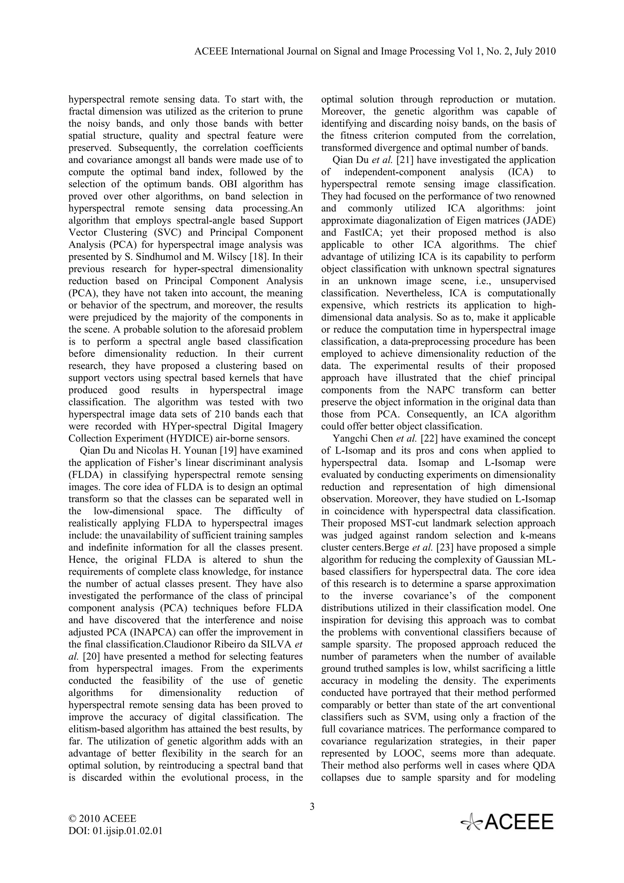 ACEEE International Journal on Signal and Image Processing Vol 1, No. 2, July 2010



hyperspectral remote sensing data. To start with, the            optimal solution through reproduction or mutation.
fractal dimension was utilized as the criterion to prune         Moreover, the genetic algorithm was capable of
the noisy bands, and only those bands with better                identifying and discarding noisy bands, on the basis of
spatial structure, quality and spectral feature were             the fitness criterion computed from the correlation,
preserved. Subsequently, the correlation coefficients            transformed divergence and optimal number of bands.
and covariance amongst all bands were made use of to                Qian Du et al. [21] have investigated the application
compute the optimal band index, followed by the                  of independent-component analysis (ICA) to
selection of the optimum bands. OBI algorithm has                hyperspectral remote sensing image classification.
proved over other algorithms, on band selection in               They had focused on the performance of two renowned
hyperspectral remote sensing data processing.An                  and commonly utilized ICA algorithms: joint
algorithm that employs spectral-angle based Support              approximate diagonalization of Eigen matrices (JADE)
Vector Clustering (SVC) and Principal Component                  and FastICA; yet their proposed method is also
Analysis (PCA) for hyperspectral image analysis was              applicable to other ICA algorithms. The chief
presented by S. Sindhumol and M. Wilscy [18]. In their           advantage of utilizing ICA is its capability to perform
previous research for hyper-spectral dimensionality              object classification with unknown spectral signatures
reduction based on Principal Component Analysis                  in an unknown image scene, i.e., unsupervised
(PCA), they have not taken into account, the meaning             classification. Nevertheless, ICA is computationally
or behavior of the spectrum, and moreover, the results           expensive, which restricts its application to high-
were prejudiced by the majority of the components in             dimensional data analysis. So as to, make it applicable
the scene. A probable solution to the aforesaid problem          or reduce the computation time in hyperspectral image
is to perform a spectral angle based classification              classification, a data-preprocessing procedure has been
before dimensionality reduction. In their current                employed to achieve dimensionality reduction of the
research, they have proposed a clustering based on               data. The experimental results of their proposed
support vectors using spectral based kernels that have           approach have illustrated that the chief principal
produced good results in hyperspectral image                     components from the NAPC transform can better
classification. The algorithm was tested with two                preserve the object information in the original data than
hyperspectral image data sets of 210 bands each that             those from PCA. Consequently, an ICA algorithm
were recorded with HYper-spectral Digital Imagery                could offer better object classification.
Collection Experiment (HYDICE) air-borne sensors.                   Yangchi Chen et al. [22] have examined the concept
   Qian Du and Nicolas H. Younan [19] have examined              of L-Isomap and its pros and cons when applied to
the application of Fisher’s linear discriminant analysis         hyperspectral data. Isomap and L-Isomap were
(FLDA) in classifying hyperspectral remote sensing               evaluated by conducting experiments on dimensionality
images. The core idea of FLDA is to design an optimal            reduction and representation of high dimensional
transform so that the classes can be separated well in           observation. Moreover, they have studied on L-Isomap
the low-dimensional space. The difficulty of                     in coincidence with hyperspectral data classification.
realistically applying FLDA to hyperspectral images              Their proposed MST-cut landmark selection approach
include: the unavailability of sufficient training samples       was judged against random selection and k-means
and indefinite information for all the classes present.          cluster centers.Berge et al. [23] have proposed a simple
Hence, the original FLDA is altered to shun the                  algorithm for reducing the complexity of Gaussian ML-
requirements of complete class knowledge, for instance           based classifiers for hyperspectral data. The core idea
the number of actual classes present. They have also             of this research is to determine a sparse approximation
investigated the performance of the class of principal           to the inverse covariance’s of the component
component analysis (PCA) techniques before FLDA                  distributions utilized in their classification model. One
and have discovered that the interference and noise              inspiration for devising this approach was to combat
adjusted PCA (INAPCA) can offer the improvement in               the problems with conventional classifiers because of
the final classification.Claudionor Ribeiro da SILVA et          sample sparsity. The proposed approach reduced the
al. [20] have presented a method for selecting features          number of parameters when the number of available
from hyperspectral images. From the experiments                  ground truthed samples is low, whilst sacrificing a little
conducted the feasibility of the use of genetic                  accuracy in modeling the density. The experiments
algorithms      for     dimensionality     reduction    of       conducted have portrayed that their method performed
hyperspectral remote sensing data has been proved to             comparably or better than state of the art conventional
improve the accuracy of digital classification. The              classifiers such as SVM, using only a fraction of the
elitism-based algorithm has attained the best results, by        full covariance matrices. The performance compared to
far. The utilization of genetic algorithm adds with an           covariance regularization strategies, in their paper
advantage of better flexibility in the search for an             represented by LOOC, seems more than adequate.
optimal solution, by reintroducing a spectral band that          Their method also performs well in cases where QDA
is discarded within the evolutional process, in the              collapses due to sample sparsity and for modeling

                                                             3
© 2010 ACEEE
DOI: 01.ijsip.01.02.01
 
