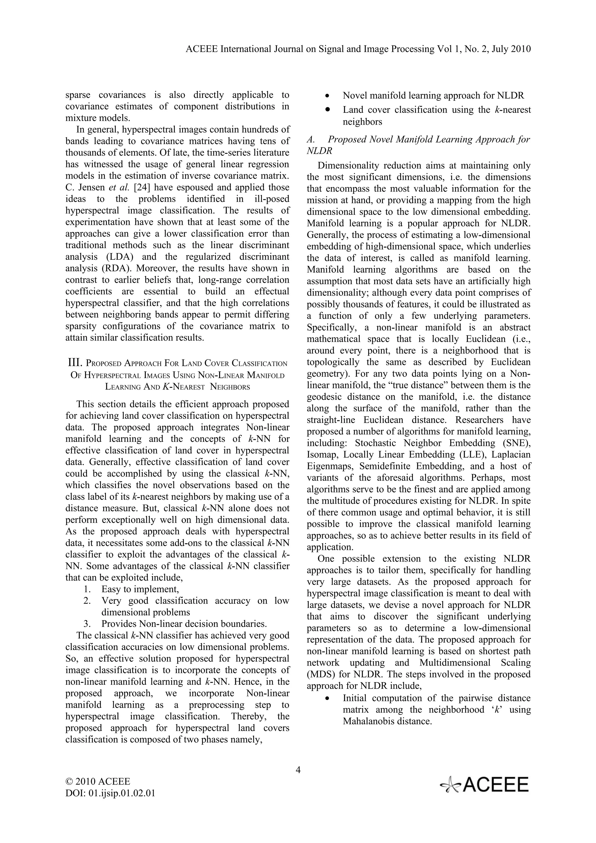 ACEEE International Journal on Signal and Image Processing Vol 1, No. 2, July 2010



sparse covariances is also directly applicable to                    •    Novel manifold learning approach for NLDR
covariance estimates of component distributions in                   •    Land cover classification using the k-nearest
mixture models.                                                           neighbors
   In general, hyperspectral images contain hundreds of
bands leading to covariance matrices having tens of              A. Proposed Novel Manifold Learning Approach for
thousands of elements. Of late, the time-series literature       NLDR
has witnessed the usage of general linear regression                Dimensionality reduction aims at maintaining only
models in the estimation of inverse covariance matrix.           the most significant dimensions, i.e. the dimensions
C. Jensen et al. [24] have espoused and applied those            that encompass the most valuable information for the
ideas to the problems identified in ill-posed                    mission at hand, or providing a mapping from the high
hyperspectral image classification. The results of               dimensional space to the low dimensional embedding.
experimentation have shown that at least some of the             Manifold learning is a popular approach for NLDR.
approaches can give a lower classification error than            Generally, the process of estimating a low-dimensional
traditional methods such as the linear discriminant              embedding of high-dimensional space, which underlies
analysis (LDA) and the regularized discriminant                  the data of interest, is called as manifold learning.
analysis (RDA). Moreover, the results have shown in              Manifold learning algorithms are based on the
contrast to earlier beliefs that, long-range correlation         assumption that most data sets have an artificially high
coefficients are essential to build an effectual                 dimensionality; although every data point comprises of
hyperspectral classifier, and that the high correlations         possibly thousands of features, it could be illustrated as
between neighboring bands appear to permit differing             a function of only a few underlying parameters.
sparsity configurations of the covariance matrix to              Specifically, a non-linear manifold is an abstract
attain similar classification results.                           mathematical space that is locally Euclidean (i.e.,
                                                                 around every point, there is a neighborhood that is
III. PROPOSED APPROACH FOR LAND COVER CLASSIFICATION             topologically the same as described by Euclidean
 OF HYPERSPECTRAL IMAGES USING NON-LINEAR MANIFOLD               geometry). For any two data points lying on a Non-
        LEARNING AND K-NEAREST NEIGHBORS                         linear manifold, the “true distance” between them is the
                                                                 geodesic distance on the manifold, i.e. the distance
   This section details the efficient approach proposed          along the surface of the manifold, rather than the
for achieving land cover classification on hyperspectral         straight-line Euclidean distance. Researchers have
data. The proposed approach integrates Non-linear                proposed a number of algorithms for manifold learning,
manifold learning and the concepts of k-NN for                   including: Stochastic Neighbor Embedding (SNE),
effective classification of land cover in hyperspectral          Isomap, Locally Linear Embedding (LLE), Laplacian
data. Generally, effective classification of land cover          Eigenmaps, Semidefinite Embedding, and a host of
could be accomplished by using the classical k-NN,               variants of the aforesaid algorithms. Perhaps, most
which classifies the novel observations based on the             algorithms serve to be the finest and are applied among
class label of its k-nearest neighbors by making use of a        the multitude of procedures existing for NLDR. In spite
distance measure. But, classical k-NN alone does not             of there common usage and optimal behavior, it is still
perform exceptionally well on high dimensional data.             possible to improve the classical manifold learning
As the proposed approach deals with hyperspectral                approaches, so as to achieve better results in its field of
data, it necessitates some add-ons to the classical k-NN         application.
classifier to exploit the advantages of the classical k-            One possible extension to the existing NLDR
NN. Some advantages of the classical k-NN classifier             approaches is to tailor them, specifically for handling
that can be exploited include,                                   very large datasets. As the proposed approach for
     1. Easy to implement,                                       hyperspectral image classification is meant to deal with
     2. Very good classification accuracy on low                 large datasets, we devise a novel approach for NLDR
          dimensional problems                                   that aims to discover the significant underlying
     3. Provides Non-linear decision boundaries.                 parameters so as to determine a low-dimensional
   The classical k-NN classifier has achieved very good          representation of the data. The proposed approach for
classification accuracies on low dimensional problems.           non-linear manifold learning is based on shortest path
So, an effective solution proposed for hyperspectral             network updating and Multidimensional Scaling
image classification is to incorporate the concepts of           (MDS) for NLDR. The steps involved in the proposed
non-linear manifold learning and k-NN. Hence, in the             approach for NLDR include,
proposed approach, we incorporate Non-linear                          • Initial computation of the pairwise distance
manifold learning as a preprocessing step to                               matrix among the neighborhood ‘k’ using
hyperspectral image classification. Thereby, the                           Mahalanobis distance.
proposed approach for hyperspectral land covers
classification is composed of two phases namely,


                                                             4
© 2010 ACEEE
DOI: 01.ijsip.01.02.01
 