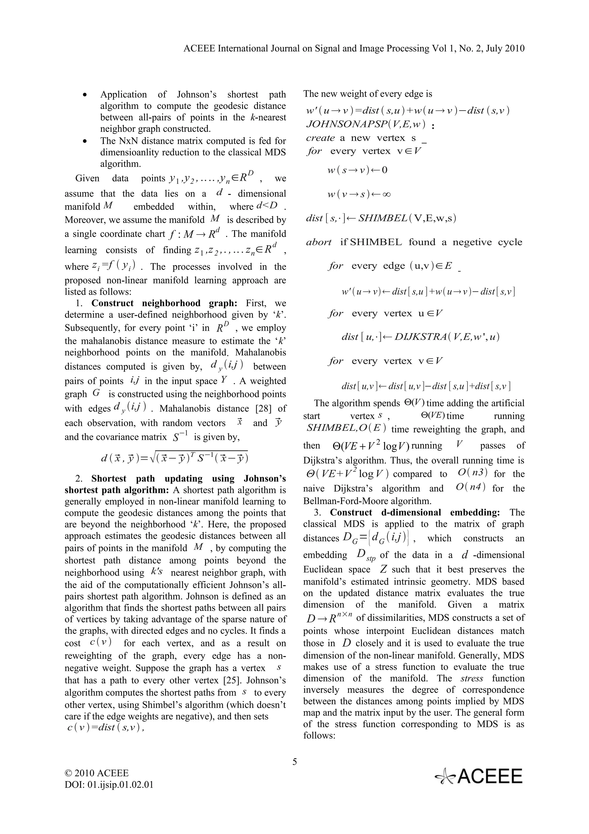 ACEEE International Journal on Signal and Image Processing Vol 1, No. 2, July 2010



    •    Application of Johnson’s shortest path                       The new weight of every edge is
         algorithm to compute the geodesic distance                   w'  u  v =dist  s,u +w u  v −dist  s,v 
         between all-pairs of points in the k-nearest
         neighbor graph constructed.                                  JOHNSONAPSPV,E,w  :
     • The NxN distance matrix computed is fed for                    create a new vertex s
         dimensioanlity reduction to the classical MDS                for every vertex v ∈V
         algorithm.
                                              D                             w  s v0
   Given data points y 1 ,y 2 , .. .. ,y n ∈R , we
assume that the data lies on a d - dimensional                              wv  s∞
manifold M       embedded within, where d<D .
Moreover, we assume the manifold M is described by                    dist [ s,⋅]  SHIMBEL V,E,w,s
a single coordinate chart f : M  Rd . The manifold
                                                          d           abort if SHIMBEL found a negetive cycle
learning consists of finding z 1 ,z 2 ,. , .. . z n ∈ R       ,
where z i =f  y i  . The processes involved in the                        for every edge  u,v ∈ E
proposed non-linear manifold learning approach are
listed as follows:                                                             w'  u  v  dist [ s,u ]+w u  v − dist [ s,v ]
    1. Construct neighborhood graph: First, we
determine a user-defined neighborhood given by ‘k’.                         for every vertex u ∈V
Subsequently, for every point ‘i’ in R D , we employ
the mahalanobis distance measure to estimate the ‘k’                           dist [ u,⋅]  DIJKSTRA V,E,w ', u
neighborhood points on the manifold. Mahalanobis
                                                                            for every vertex v ∈V
distances computed is given by, d y i,j  between
pairs of points i,j in the input space Y . A weighted
                                                                               dist [ u,v ]  dist [ u,v ]−dist [ s,u ]+dist [ s,v ]
graph G is constructed using the neighborhood points
                                                                         The algorithm spends Θ(V ) time adding the artificial
with edges d y i,j  . Mahalanobis distance [28] of
                                                                      start      vertex s ,       Θ(VE ) time        running
                                           x
each observation, with random vectors  and       y
                                                                       SHIMBEL,O  E  time reweighting the graph, and
and the covariance matrix S −1 is given by,
                                                                      then Θ(VE + V 2 log V ) running V          passes of
         d   ,  =   −  T S −1    
             x y         x y             x− y                         Dijkstra’s algorithm. Thus, the overall running time is
                                                                                   2
   2. Shortest path updating using Johnson’s                           Θ VE+V log V  compared to O n3 for the
shortest path algorithm: A shortest path algorithm is                 naive Dijkstra’s algorithm and O  n4  for the
generally employed in non-linear manifold learning to                 Bellman-Ford-Moore algorithm.
compute the geodesic distances among the points that                     3. Construct d-dimensional embedding: The
are beyond the neighborhood ‘k’. Here, the proposed                   classical MDS is applied to the matrix of graph
approach estimates the geodesic distances between all                 distances D G ={ d G  i,j  } , which constructs an
pairs of points in the manifold M , by computing the
                                                                      embedding D stp of the data in a d -dimensional
shortest path distance among points beyond the
neighborhood using k's nearest neighbor graph, with                   Euclidean space Z such that it best preserves the
the aid of the computationally efficient Johnson’s all-               manifold’s estimated intrinsic geometry. MDS based
pairs shortest path algorithm. Johnson is defined as an               on the updated distance matrix evaluates the true
algorithm that finds the shortest paths between all pairs             dimension of the manifold. Given a matrix
                                                                               n×n
of vertices by taking advantage of the sparse nature of                DR         of dissimilarities, MDS constructs a set of
the graphs, with directed edges and no cycles. It finds a             points whose interpoint Euclidean distances match
cost c  v  for each vertex, and as a result on                      those in D closely and it is used to evaluate the true
reweighting of the graph, every edge has a non-                       dimension of the non-linear manifold. Generally, MDS
negative weight. Suppose the graph has a vertex s                     makes use of a stress function to evaluate the true
that has a path to every other vertex [25]. Johnson’s                 dimension of the manifold. The stress function
algorithm computes the shortest paths from s to every                 inversely measures the degree of correspondence
other vertex, using Shimbel’s algorithm (which doesn’t                between the distances among points implied by MDS
care if the edge weights are negative), and then sets                 map and the matrix input by the user. The general form
 c  v =dist  s,v  ,                                               of the stress function corresponding to MDS is as
                                                                      follows:

                                                                  5
© 2010 ACEEE
DOI: 01.ijsip.01.02.01
 