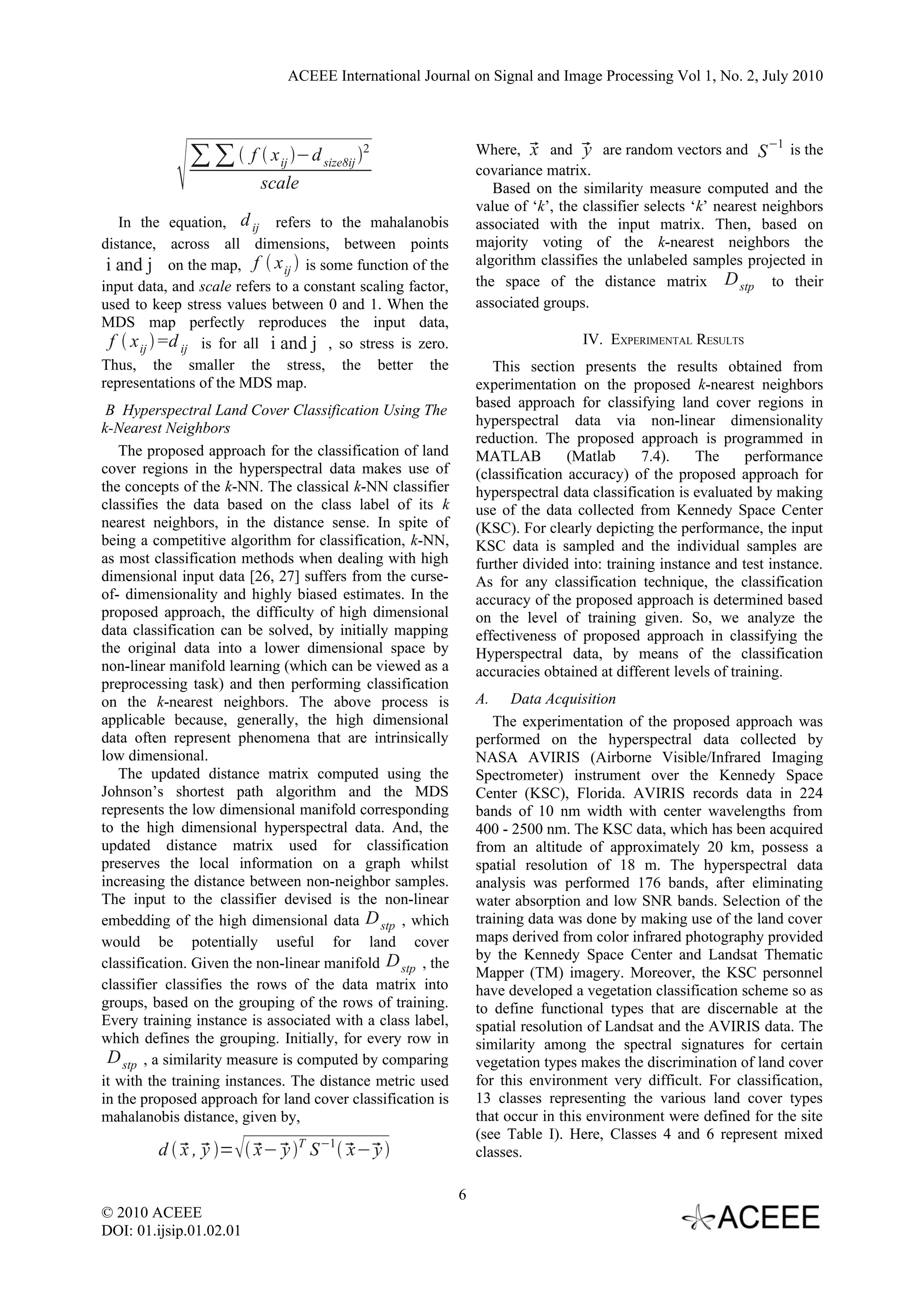 ACEEE International Journal on Signal and Image Processing Vol 1, No. 2, July 2010



                                                                 Where,  and  are random vectors and S −1 is the

               ∑ ∑  f  x ij −d size8ij 2                             x        y
                                                                 covariance matrix.
                           scale                                    Based on the similarity measure computed and the
                                                                 value of ‘k’, the classifier selects ‘k’ nearest neighbors
    In the equation, d ij refers to the mahalanobis              associated with the input matrix. Then, based on
distance, across all dimensions, between points                  majority voting of the k-nearest neighbors the
 i and j on the map, f  x ij  is some function of the          algorithm classifies the unlabeled samples projected in
input data, and scale refers to a constant scaling factor,       the space of the distance matrix D stp to their
used to keep stress values between 0 and 1. When the             associated groups.
MDS map perfectly reproduces the input data,
  f  x ij =d ij is for all i and j , so stress is zero.                         IV. EXPERIMENTAL RESULTS
Thus, the smaller the stress, the better the                        This section presents the results obtained from
representations of the MDS map.                                  experimentation on the proposed k-nearest neighbors
 B Hyperspectral Land Cover Classification Using The             based approach for classifying land cover regions in
k-Nearest Neighbors                                              hyperspectral data via non-linear dimensionality
                                                                 reduction. The proposed approach is programmed in
   The proposed approach for the classification of land          MATLAB          (Matlab     7.4).    The      performance
cover regions in the hyperspectral data makes use of             (classification accuracy) of the proposed approach for
the concepts of the k-NN. The classical k-NN classifier          hyperspectral data classification is evaluated by making
classifies the data based on the class label of its k            use of the data collected from Kennedy Space Center
nearest neighbors, in the distance sense. In spite of            (KSC). For clearly depicting the performance, the input
being a competitive algorithm for classification, k-NN,          KSC data is sampled and the individual samples are
as most classification methods when dealing with high            further divided into: training instance and test instance.
dimensional input data [26, 27] suffers from the curse-          As for any classification technique, the classification
of- dimensionality and highly biased estimates. In the           accuracy of the proposed approach is determined based
proposed approach, the difficulty of high dimensional            on the level of training given. So, we analyze the
data classification can be solved, by initially mapping          effectiveness of proposed approach in classifying the
the original data into a lower dimensional space by              Hyperspectral data, by means of the classification
non-linear manifold learning (which can be viewed as a           accuracies obtained at different levels of training.
preprocessing task) and then performing classification
on the k-nearest neighbors. The above process is                 A.    Data Acquisition
applicable because, generally, the high dimensional                 The experimentation of the proposed approach was
data often represent phenomena that are intrinsically            performed on the hyperspectral data collected by
low dimensional.                                                 NASA AVIRIS (Airborne Visible/Infrared Imaging
   The updated distance matrix computed using the                Spectrometer) instrument over the Kennedy Space
Johnson’s shortest path algorithm and the MDS                    Center (KSC), Florida. AVIRIS records data in 224
represents the low dimensional manifold corresponding            bands of 10 nm width with center wavelengths from
to the high dimensional hyperspectral data. And, the             400 - 2500 nm. The KSC data, which has been acquired
updated distance matrix used for classification                  from an altitude of approximately 20 km, possess a
preserves the local information on a graph whilst                spatial resolution of 18 m. The hyperspectral data
increasing the distance between non-neighbor samples.            analysis was performed 176 bands, after eliminating
The input to the classifier devised is the non-linear            water absorption and low SNR bands. Selection of the
embedding of the high dimensional data D stp , which             training data was done by making use of the land cover
would be potentially useful for land cover                       maps derived from color infrared photography provided
                                                                 by the Kennedy Space Center and Landsat Thematic
classification. Given the non-linear manifold D stp , the
                                                                 Mapper (TM) imagery. Moreover, the KSC personnel
classifier classifies the rows of the data matrix into           have developed a vegetation classification scheme so as
groups, based on the grouping of the rows of training.           to define functional types that are discernable at the
Every training instance is associated with a class label,        spatial resolution of Landsat and the AVIRIS data. The
which defines the grouping. Initially, for every row in          similarity among the spectral signatures for certain
 D stp , a similarity measure is computed by comparing           vegetation types makes the discrimination of land cover
it with the training instances. The distance metric used         for this environment very difficult. For classification,
in the proposed approach for land cover classification is        13 classes representing the various land cover types
mahalanobis distance, given by,                                  that occur in this environment were defined for the site
                                                                 (see Table I). Here, Classes 4 and 6 represent mixed
         d   ,  =   −  T S −1    
             x y         x y             x− y                    classes.

                                                             6
© 2010 ACEEE
DOI: 01.ijsip.01.02.01
 