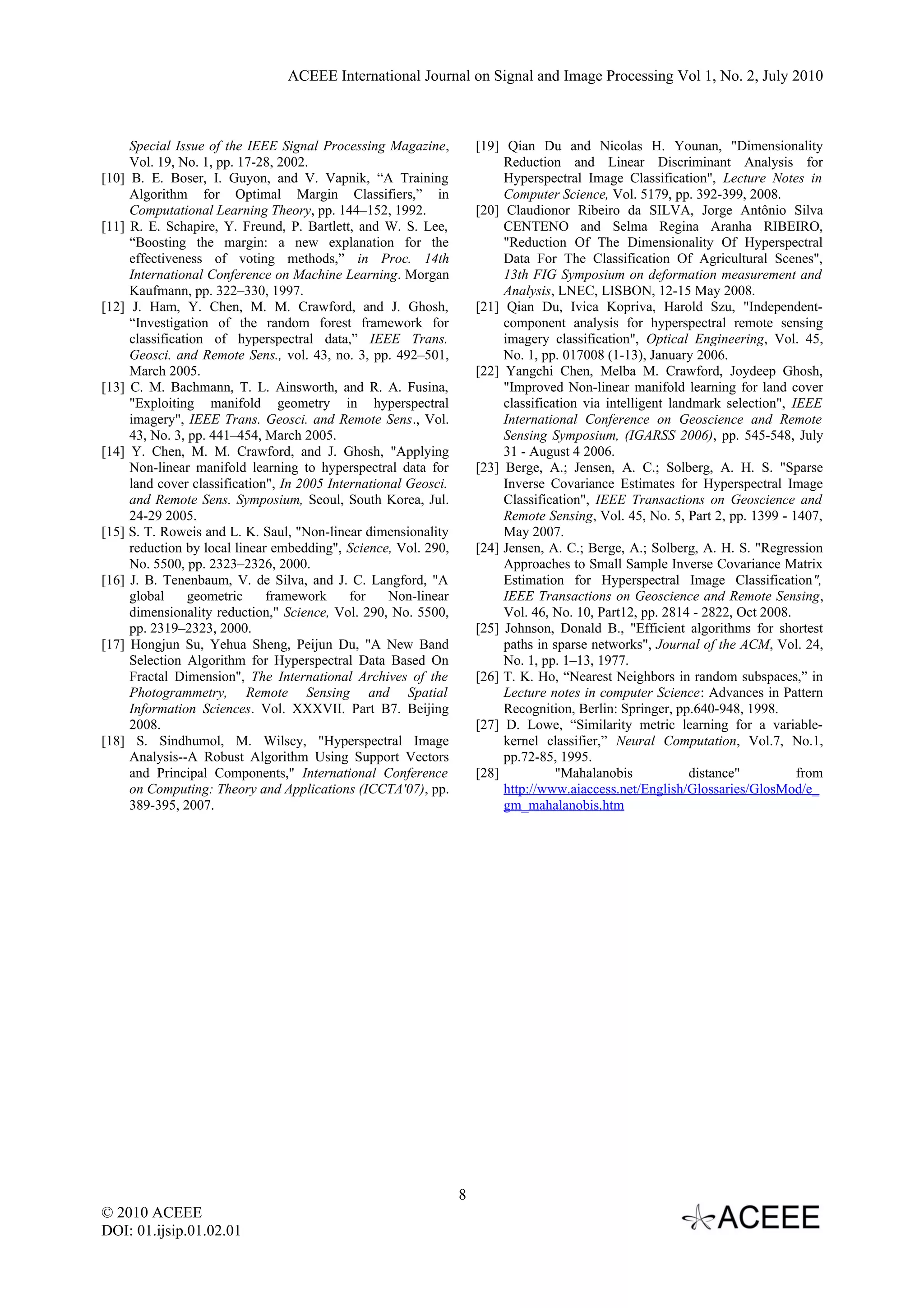 ACEEE International Journal on Signal and Image Processing Vol 1, No. 2, July 2010



     Special Issue of the IEEE Signal Processing Magazine,           [19] Qian Du and Nicolas H. Younan, "Dimensionality
     Vol. 19, No. 1, pp. 17-28, 2002.                                     Reduction and Linear Discriminant Analysis for
[10] B. E. Boser, I. Guyon, and V. Vapnik, “A Training                    Hyperspectral Image Classification", Lecture Notes in
     Algorithm for Optimal Margin Classifiers,” in                        Computer Science, Vol. 5179, pp. 392-399, 2008.
     Computational Learning Theory, pp. 144–152, 1992.               [20] Claudionor Ribeiro da SILVA, Jorge Antônio Silva
[11] R. E. Schapire, Y. Freund, P. Bartlett, and W. S. Lee,               CENTENO and Selma Regina Aranha RIBEIRO,
     “Boosting the margin: a new explanation for the                      "Reduction Of The Dimensionality Of Hyperspectral
     effectiveness of voting methods,” in Proc. 14th                      Data For The Classification Of Agricultural Scenes",
     International Conference on Machine Learning. Morgan                 13th FIG Symposium on deformation measurement and
     Kaufmann, pp. 322–330, 1997.                                         Analysis, LNEC, LISBON, 12-15 May 2008.
[12] J. Ham, Y. Chen, M. M. Crawford, and J. Ghosh,                  [21] Qian Du, Ivica Kopriva, Harold Szu, "Independent-
     “Investigation of the random forest framework for                    component analysis for hyperspectral remote sensing
     classification of hyperspectral data,” IEEE Trans.                   imagery classification", Optical Engineering, Vol. 45,
     Geosci. and Remote Sens., vol. 43, no. 3, pp. 492–501,               No. 1, pp. 017008 (1-13), January 2006.
     March 2005.                                                     [22] Yangchi Chen, Melba M. Crawford, Joydeep Ghosh,
[13] C. M. Bachmann, T. L. Ainsworth, and R. A. Fusina,                   "Improved Non-linear manifold learning for land cover
     "Exploiting manifold geometry in hyperspectral                       classification via intelligent landmark selection", IEEE
     imagery", IEEE Trans. Geosci. and Remote Sens., Vol.                 International Conference on Geoscience and Remote
     43, No. 3, pp. 441–454, March 2005.                                  Sensing Symposium, (IGARSS 2006), pp. 545-548, July
[14] Y. Chen, M. M. Crawford, and J. Ghosh, "Applying                     31 - August 4 2006.
     Non-linear manifold learning to hyperspectral data for          [23] Berge, A.; Jensen, A. C.; Solberg, A. H. S. "Sparse
     land cover classification", In 2005 International Geosci.            Inverse Covariance Estimates for Hyperspectral Image
     and Remote Sens. Symposium, Seoul, South Korea, Jul.                 Classification", IEEE Transactions on Geoscience and
     24-29 2005.                                                          Remote Sensing, Vol. 45, No. 5, Part 2, pp. 1399 - 1407,
[15] S. T. Roweis and L. K. Saul, "Non-linear dimensionality              May 2007.
     reduction by local linear embedding", Science, Vol. 290,        [24] Jensen, A. C.; Berge, A.; Solberg, A. H. S. "Regression
     No. 5500, pp. 2323–2326, 2000.                                       Approaches to Small Sample Inverse Covariance Matrix
[16] J. B. Tenenbaum, V. de Silva, and J. C. Langford, "A                 Estimation for Hyperspectral Image Classification",
     global     geometric     framework      for    Non-linear            IEEE Transactions on Geoscience and Remote Sensing,
     dimensionality reduction," Science, Vol. 290, No. 5500,              Vol. 46, No. 10, Part12, pp. 2814 - 2822, Oct 2008.
     pp. 2319–2323, 2000.                                            [25] Johnson, Donald B., "Efficient algorithms for shortest
[17] Hongjun Su, Yehua Sheng, Peijun Du, "A New Band                      paths in sparse networks", Journal of the ACM, Vol. 24,
     Selection Algorithm for Hyperspectral Data Based On                  No. 1, pp. 1–13, 1977.
     Fractal Dimension", The International Archives of the           [26] T. K. Ho, “Nearest Neighbors in random subspaces,” in
     Photogrammetry, Remote Sensing and Spatial                           Lecture notes in computer Science: Advances in Pattern
     Information Sciences. Vol. XXXVII. Part B7. Beijing                  Recognition, Berlin: Springer, pp.640-948, 1998.
     2008.                                                           [27] D. Lowe, “Similarity metric learning for a variable-
[18] S. Sindhumol, M. Wilscy, "Hyperspectral Image                        kernel classifier,” Neural Computation, Vol.7, No.1,
     Analysis--A Robust Algorithm Using Support Vectors                   pp.72-85, 1995.
     and Principal Components," International Conference             [28]           "Mahalanobis            distance"          from
     on Computing: Theory and Applications (ICCTA'07), pp.                http://www.aiaccess.net/English/Glossaries/GlosMod/e_
     389-395, 2007.                                                       gm_mahalanobis.htm




                                                                 8
© 2010 ACEEE
DOI: 01.ijsip.01.02.01
 