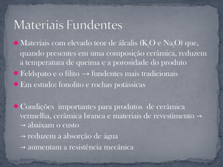 Materiais com elevado teor de álcalis (K2O e Na2O) que,
 quando presentes em uma composição cerâmica, reduzem
 a temperatura de queima e a porosidade do produto
Feldspato e o filito → fundentes mais tradicionais
Em estudo: fonolito e rochas potássicas


Condições importantes para produtos de cerâmica
  vermelha, cerâmica branca e materiais de revestimento →
  → abaixam o custo
  → reduzem a absorção de água
  → aumentam a resistência mecânica
 