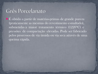 É obtido a partir de matérias-primas de grande pureza
  (praticamente as mesmas do revestimento esmaltado),
  submetidas a maior tratamento térmico (1220ºC) e
  pressões de compactação elevadas. Pode ser fabricado
  pelos processos de via úmida ou via seca através de uma
  queima rápida.
 