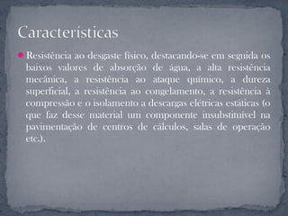 Resistência ao desgaste físico, destacando-se em seguida os
  baixos valores de absorção de água, a alta resistência
  mecânica, a resistência ao ataque químico, a dureza
  superficial, a resistência ao congelamento, a resistência à
  compressão e o isolamento a descargas elétricas estáticas (o
  que faz desse material um componente insubstituível na
  pavimentação de centros de cálculos, salas de operação
  etc.).
 