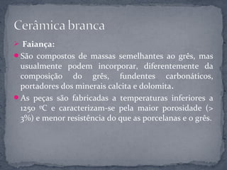  Faiança:
São compostos de massas semelhantes ao grês, mas
 usualmente podem incorporar, diferentemente da
 composição do grês, fundentes carbonáticos,
 portadores dos minerais calcita e dolomita.
As peças são fabricadas a temperaturas inferiores a
 1250 ºC e caracterizam-se pela maior porosidade (>
 3%) e menor resistência do que as porcelanas e o grês.
 