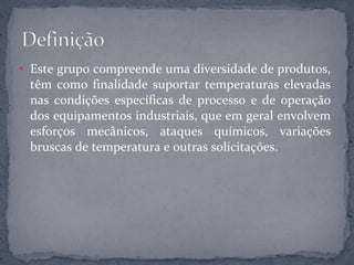 • Este grupo compreende uma diversidade de produtos,
 têm como finalidade suportar temperaturas elevadas
 nas condições específicas de processo e de operação
 dos equipamentos industriais, que em geral envolvem
 esforços mecânicos, ataques químicos, variações
 bruscas de temperatura e outras solicitações.
 