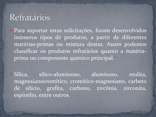  Para suportar estas solicitações, foram desenvolvidos
  inúmeros tipos de produtos, a partir de diferentes
  matérias-primas ou mistura destas. Assim podemos
  classificar os produtos refratários quanto a matéria-
  prima ou componente químico principal.

 Sílica,    sílico-aluminoso, aluminoso,    mulita,
  magnesianocromítico, cromítico-magnesiano, carbeto
  de silício, grafita, carbono, zircônia, zirconita,
  espinélio, entre outros.
 