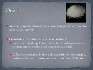 Arenito → rocha formada pela compactação de sedimentos
  arenosos e quartzito

Cristobalita e a tridimita → raras na natureza
   Podem ser obtidas pelo tratamento térmico do quartzo, em
    temperaturas e levadas e sob condições especiais

   Aplicações: cerâmica branca e de materiais de revestimento,
    isolantes térmicos , vidros, esmaltes e materiais refratários
 