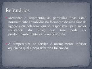  Mediante o cozimento, as partículas finas estão
 normalmente envolvidas na formação de uma fase de
 ligações ou colagem, que é responsável pela maior
 resistência do tijolo; essa fase pode ser
 predominantemente vítria ou cristalina.

 A temperatura de serviço é normalmente inferior
 àquela na qual a peça refratária foi cozida.
 