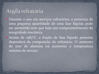  Durante o uso em serviços refratários, a presença de
  uma pequena quantidade de uma fase líquida pode
  ser permitida sem que haja um comprometimento da
  integridade mecânica.
 Acima de 1587°C, a fração de fase líquida presente
  dependerá da composição do refratário. O aumento
  do teor de alumina irá aumentar a temperatura
  máxima de serviço.
 