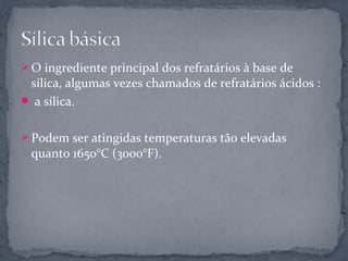  O ingrediente principal dos refratários à base de
 sílica, algumas vezes chamados de refratários ácidos :
 a sílica.


 Podem ser atingidas temperaturas tão elevadas
 quanto 1650°C (3000°F).
 