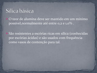  O teor de alumina deve ser mantido em um mínimo
 possível,normalmente até entre 0,2 e 1,0% .

 São resistentes a escórias ricas em sílica (conhecidas
 por escórias ácidas) e são usados com frequência
 como vasos de contenção para tal.
 