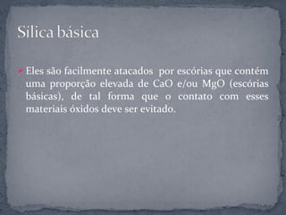  Eles são facilmente atacados por escórias que contém
 uma proporção elevada de CaO e/ou MgO (escórias
 básicas), de tal forma que o contato com esses
 materiais óxidos deve ser evitado.
 