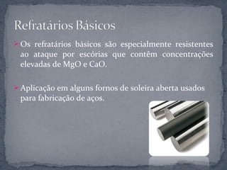  Os refratários básicos são especialmente resistentes
 ao ataque por escórias que contêm concentrações
 elevadas de MgO e CaO.

 Aplicação em alguns fornos de soleira aberta usados
 para fabricação de aços.
 