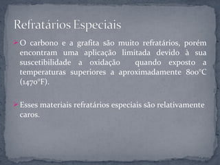  O carbono e a grafita são muito refratários, porém
 encontram uma aplicação limitada devido à sua
 suscetibilidade a oxidação    quando exposto a
 temperaturas superiores a aproximadamente 800°C
 (1470°F).

 Esses materiais refratários especiais são relativamente
 caros.
 