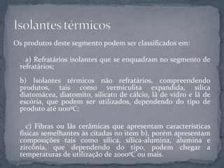 Os produtos deste segmento podem ser classificados em:

   a) Refratários isolantes que se enquadram no segmento de
 refratários;
 b) Isolantes térmicos não refratários, compreendendo
 produtos, tais como vermiculita expandida, sílica
 diatomácea, diatomito, silicato de cálcio, lã de vidro e lã de
 escória, que podem ser utilizados, dependendo do tipo de
 produto até 1100ºC;

   c) Fibras ou lãs cerâmicas que apresentam características
 físicas semelhantes às citadas no item b), porém apresentam
 composições tais como sílica, sílica-alumina, alumina e
 zircônia, que dependendo do tipo, podem chegar a
 temperaturas de utilização de 2000ºC ou mais.
 