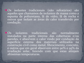 Os   isolantes tradicionais (não refratários) são
 aqueles que chamamos de isolantes de massa como a
 espuma de poliuretano, lã de vidro, lã de rocha e
 outros que isolam as áreas do calor transferido por
 condução.


Os     isolantes tradicionais são normalmente
 instalados na parte interna das coberturas e/ou
 paredes, e absorvem o calor vindo por condução da
 superfície externa dos materiais utilizados na
 construção civil como metal, fibrocimento, concreto,
 e outros que em geral absorvem entre 90% e 95% da
 irradiação solar, fazendo com que estas atinjam
 altíssimas temperaturas.
 