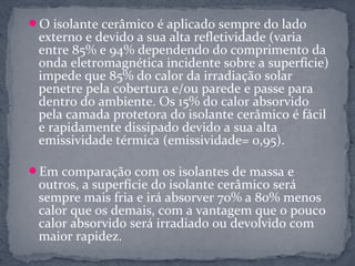 O isolante cerâmico é aplicado sempre do lado
 externo e devido a sua alta refletividade (varia
 entre 85% e 94% dependendo do comprimento da
 onda eletromagnética incidente sobre a superfície)
 impede que 85% do calor da irradiação solar
 penetre pela cobertura e/ou parede e passe para
 dentro do ambiente. Os 15% do calor absorvido
 pela camada protetora do isolante cerâmico é fácil
 e rapidamente dissipado devido a sua alta
 emissividade térmica (emissividade= 0,95).

Em comparação com os isolantes de massa e
 outros, a superfície do isolante cerâmico será
 sempre mais fria e irá absorver 70% a 80% menos
 calor que os demais, com a vantagem que o pouco
 calor absorvido será irradiado ou devolvido com
 maior rapidez.
 