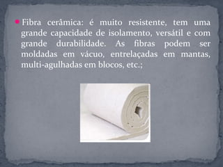 Fibra cerâmica: é muito resistente, tem uma
 grande capacidade de isolamento, versátil e com
 grande durabilidade. As fibras podem ser
 moldadas em vácuo, entrelaçadas em mantas,
 multi-agulhadas em blocos, etc.;
 