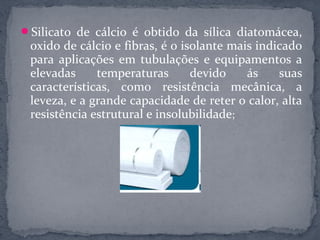 Silicato de cálcio é obtido da sílica diatomácea,
 oxido de cálcio e fibras, é o isolante mais indicado
 para aplicações em tubulações e equipamentos a
 elevadas     temperaturas       devido    ás    suas
 características, como resistência mecânica, a
 leveza, e a grande capacidade de reter o calor, alta
 resistência estrutural e insolubilidade;
 
