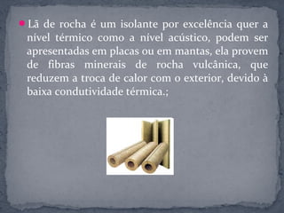 Lã de rocha é um isolante por excelência quer a
 nível térmico como a nível acústico, podem ser
 apresentadas em placas ou em mantas, ela provem
 de fibras minerais de rocha vulcânica, que
 reduzem a troca de calor com o exterior, devido à
 baixa condutividade térmica.;
 