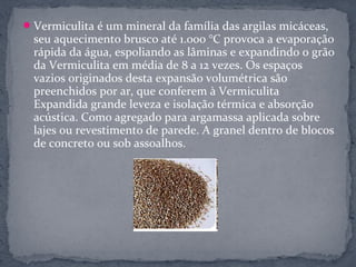  Vermiculita é um mineral da família das argilas micáceas,
  seu aquecimento brusco até 1.000 °C provoca a evaporação
  rápida da água, espoliando as lâminas e expandindo o grão
  da Vermiculita em média de 8 a 12 vezes. Os espaços
  vazios originados desta expansão volumétrica são
  preenchidos por ar, que conferem à Vermiculita
  Expandida grande leveza e isolação térmica e absorção
  acústica. Como agregado para argamassa aplicada sobre
  lajes ou revestimento de parede. A granel dentro de blocos
  de concreto ou sob assoalhos.
 
