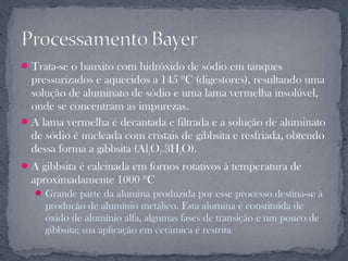 Trata-se o bauxito com hidróxido de sódio em tanques
  pressurizados e aquecidos a 145 ºC (digestores), resultando uma
  solução de aluminato de sódio e uma lama vermelha insolúvel,
  onde se concentram as impurezas.
 A lama vermelha é decantada e filtrada e a solução de aluminato
  de sódio é nucleada com cristais de gibbsita e resfriada, obtendo
  dessa forma a gibbsita (Al2O3.3H2O).
 A gibbsita é calcinada em fornos rotativos à temperatura de
  aproximadamente 1000 ºC
    Grande parte da alumina produzida por esse processo destina-se à
     produção de alumínio metálico. Esta alumina é constituída de
     óxido de alumínio alfa, algumas fases de transição e um pouco de
     gibbsita; sua aplicação em cerâmica é restrita
 