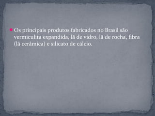Os principais produtos fabricados no Brasil são
 vermiculita expandida, lã de vidro, lã de rocha, fibra
 (lã cerâmica) e silicato de cálcio.
 