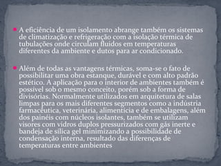  A eficiência de um isolamento abrange também os sistemas
  de climatização e refrigeração com a isolação térmica de
  tubulações onde circulam fluidos em temperaturas
  diferentes da ambiente e dutos para ar condicionado.

 Além de todas as vantagens térmicas, soma-se o fato de
  possibilitar uma obra estanque, durável e com alto padrão
  estético. A aplicação para o interior de ambientes também é
  possível sob o mesmo conceito, porém sob a forma de
  divisórias. Normalmente utilizados em arquitetura de salas
  limpas para os mais diferentes segmentos como a indústria
  farmacêutica, veterinária, alimentícia e de embalagens, além
  dos painéis com núcleos isolantes, também se utilizam
  visores com vidros duplos pressurizados com gás inerte e
  bandeja de sílica gel minimizando a possibilidade de
  condensação interna, resultado das diferenças de
  temperaturas entre ambientes
 
