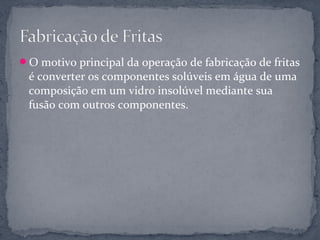 O motivo principal da operação de fabricação de fritas
 é converter os componentes solúveis em água de uma
 composição em um vidro insolúvel mediante sua
 fusão com outros componentes.
 