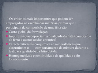 Os critérios mais importantes que podem ser
empregados na escolha das matérias-primas que
participam da composição de uma frita são:
 Custo global da formulação
 Impurezas que depreciam a qualidade da frita (compostos
  de ferro e outros óxidos corantes)
 Características físico-químicas e mineralógicas que
  determinam o         comportamento da mistura durante a
  fusão e a qualidade da frita obtida
 Homogeneidade e continuidade da qualidade e do
  fornecimento.
 
