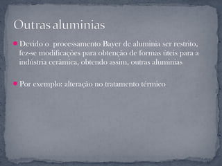 Devido o processamento Bayer de aluminia ser restrito,
 fez-se modificações para obtenção de formas úteis para a
 indústria cerâmica, obtendo assim, outras aluminias

Por exemplo: alteração no tratamento térmico
 